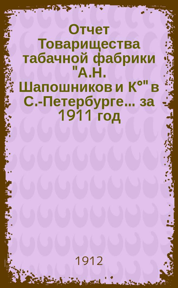 Отчет Товарищества табачной фабрики "А.Н. Шапошников и К°" в С.-Петербурге... ... за 1911 год