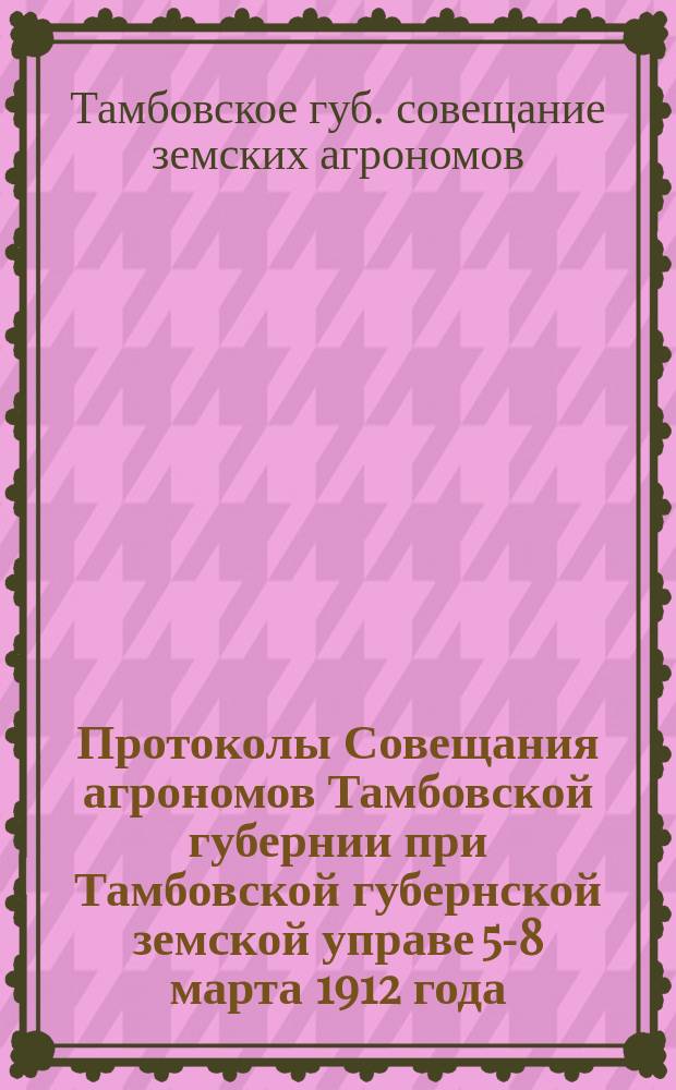 Протоколы Совещания агрономов Тамбовской губернии при Тамбовской губернской земской управе 5-8 марта 1912 года