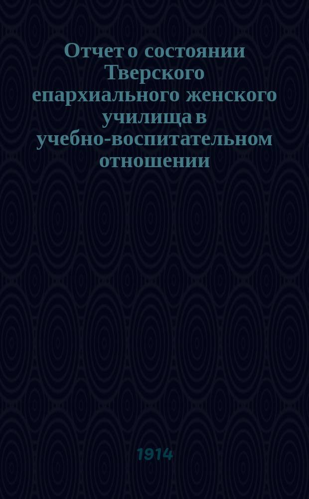 Отчет о состоянии Тверского епархиального женского училища в учебно-воспитательном отношении... ... за 1912-13-й учебный год