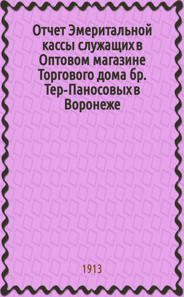 Отчет Эмеритальной кассы служащих в Оптовом магазине Торгового дома бр. Тер-Паносовых в Воронеже... ... с 1-го января 1912 г. по 1-е января 1913 года