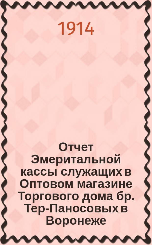 Отчет Эмеритальной кассы служащих в Оптовом магазине Торгового дома бр. Тер-Паносовых в Воронеже... ... с 1-го января 1913 г. по 1-е января 1914 г.