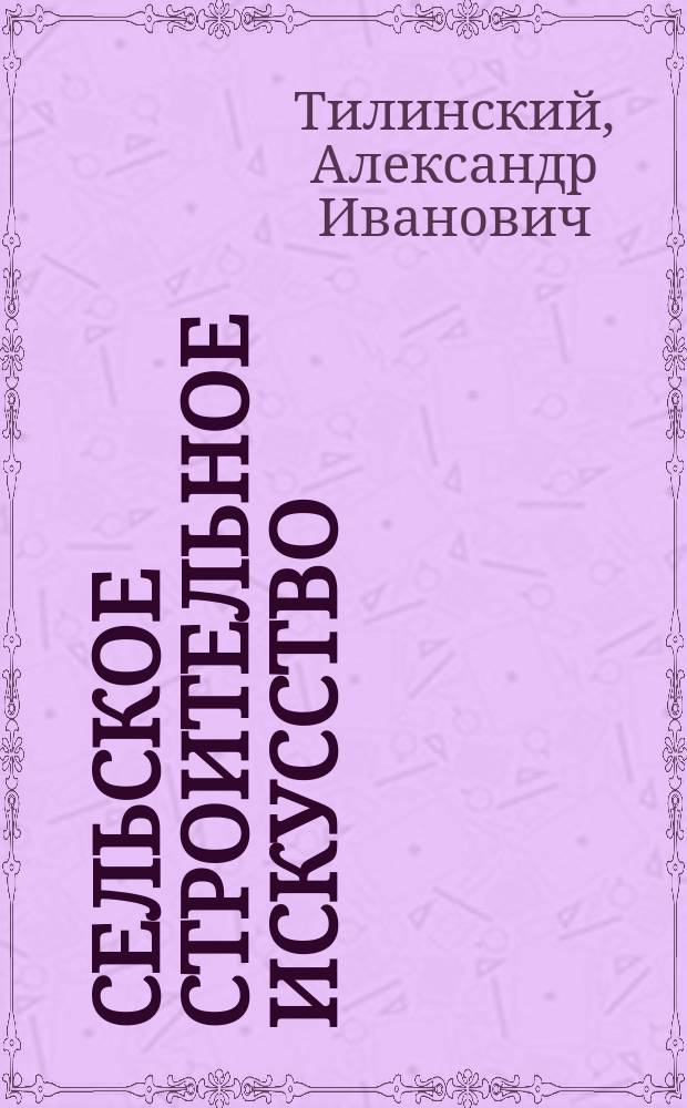 Сельское строительное искусство : Практ. руководство для строителей, агрономов, землемеров, сел. хозяев и лиц, причастных к делу постройки зданий в городах и селах : 5 отд. с 970 черт. в тексте и 15 с. пояснит. черт. и проектов зданий