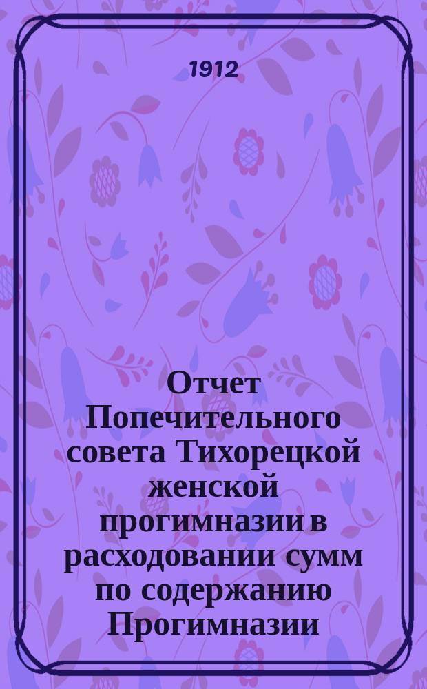 Отчет Попечительного совета Тихорецкой женской прогимназии в расходовании сумм по содержанию Прогимназии... ... в 1911-1912 учебном году