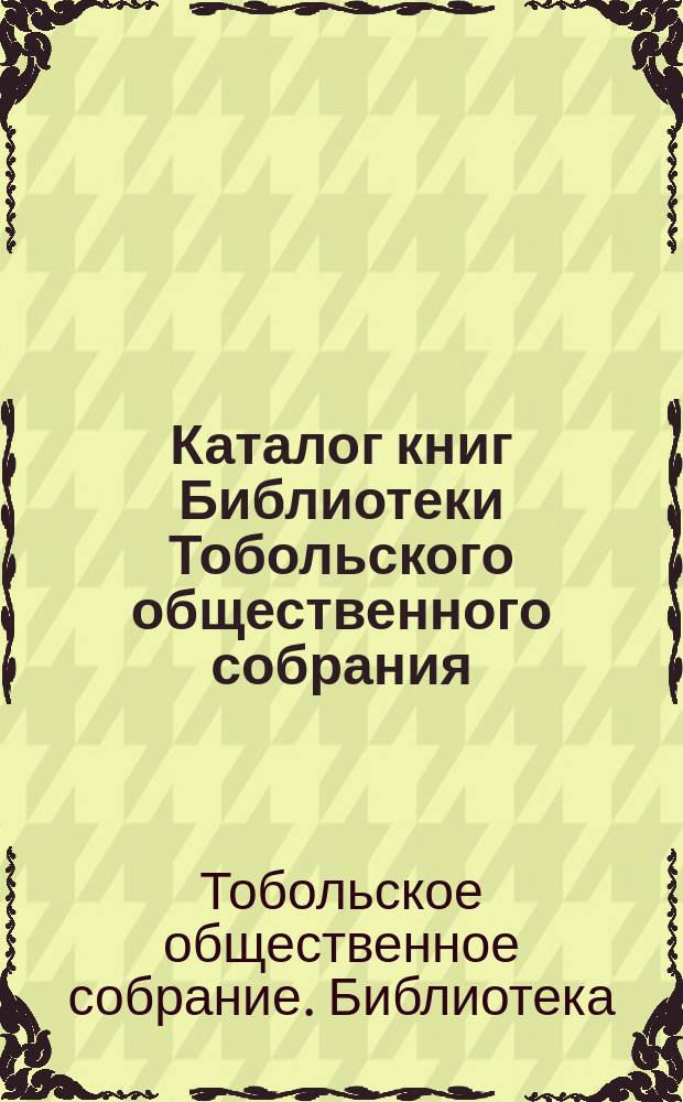 Каталог книг Библиотеки Тобольского общественного собрания : Сост. в авг. 1912 г