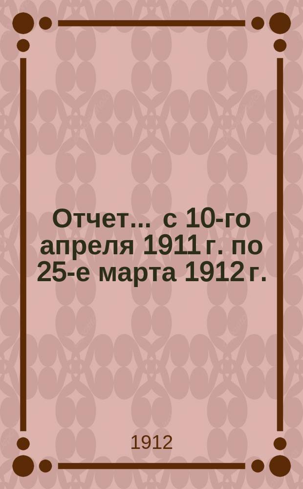 Отчет... ... с 10-го апреля 1911 г. по 25-е марта 1912 г.
