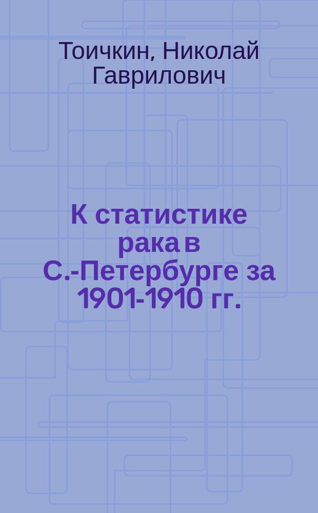 К статистике рака в С.-Петербурге за 1901-1910 гг. : По материалам Стат. отд-ния С.-Петерб. гор. управы : Дис. на степ. д-ра мед. Н.Г. Тоичкина