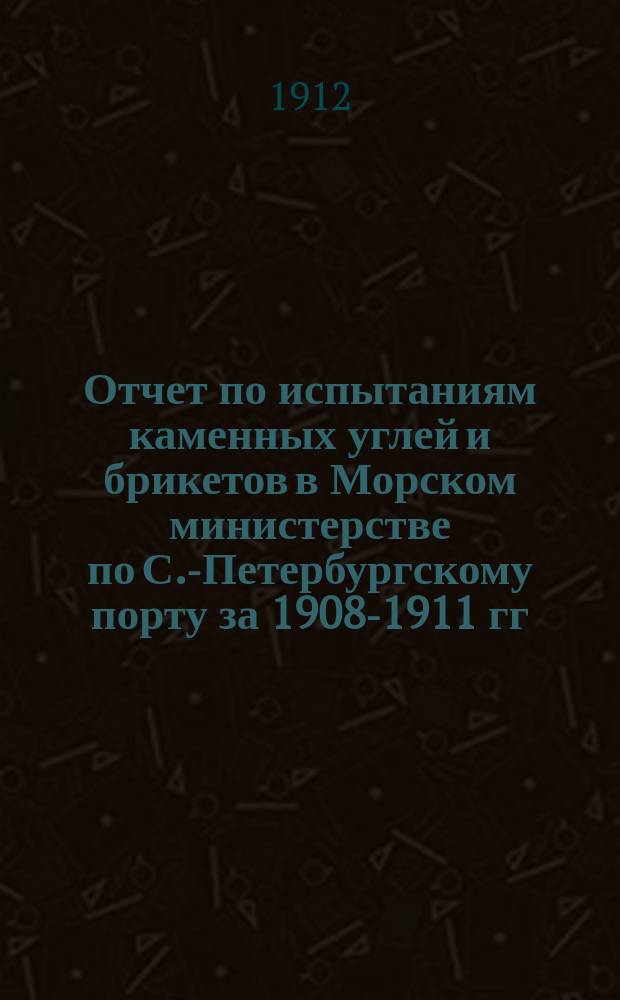 Отчет по испытаниям каменных углей и брикетов в Морском министерстве по С.-Петербургскому порту за 1908-1911 гг. и исследование топлива и котлов