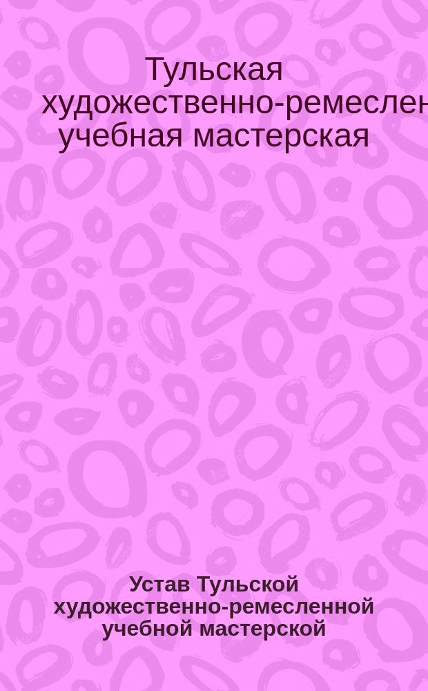Устав Тульской художественно-ремесленной учебной мастерской : Утв. 19 дек. 1911 г.