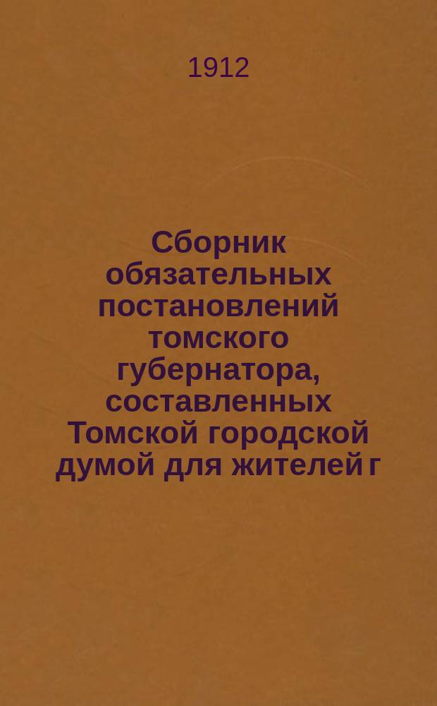 Сборник обязательных постановлений томского губернатора, составленных Томской городской думой для жителей г. Томска