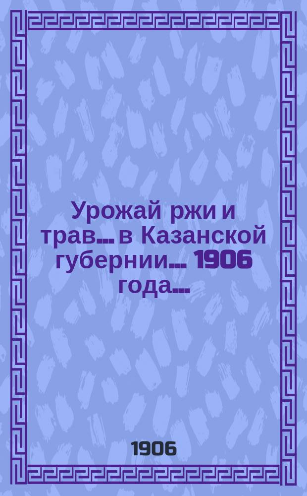 Урожай ржи и трав... в Казанской губернии. ... 1906 года...