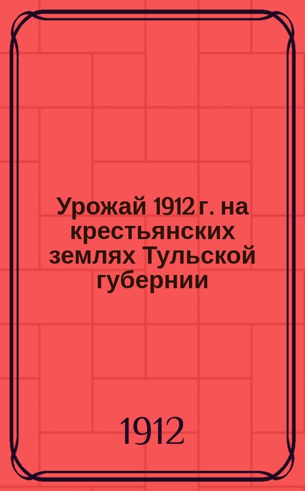 Урожай 1912 г. на крестьянских землях Тульской губернии : (По сведениям, полученным от сел. старост)