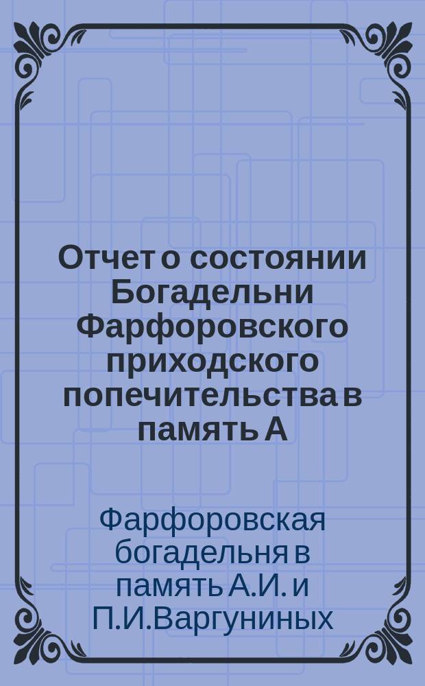 Отчет о состоянии Богадельни Фарфоровского приходского попечительства в память А.И. и П.И. Варгуниных...