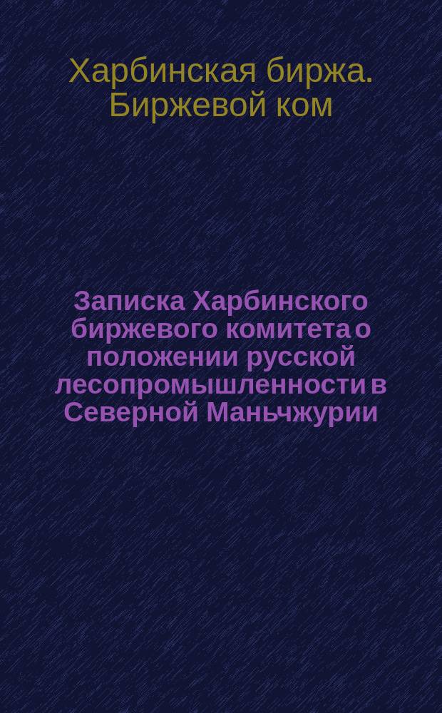 Записка Харбинского биржевого комитета о положении русской лесопромышленности в Северной Маньчжурии : Представлена в Правл. и Упр. Кит. Вост. ж. д. 8 окт. 1912 г