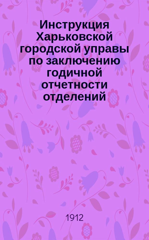 Инструкция Харьковской городской управы по заключению годичной отчетности отделений, учреждений и предприятий за 1911 г.