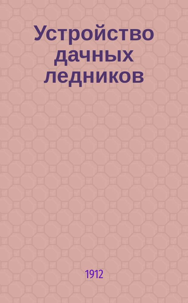 Устройство дачных ледников : Практ. руководство по устройству различ. ледников, холодильников и комнат. шкафов для домовладельцев, сел. хозяев и строителей