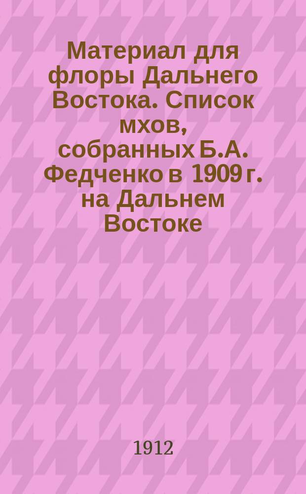 Материал для флоры Дальнего Востока. [Список мхов, собранных Б.А. Федченко в 1909 г. на Дальнем Востоке. Список лишайников, собранных Б.А. Федченко в 1909 г. на Дальнем Востоке