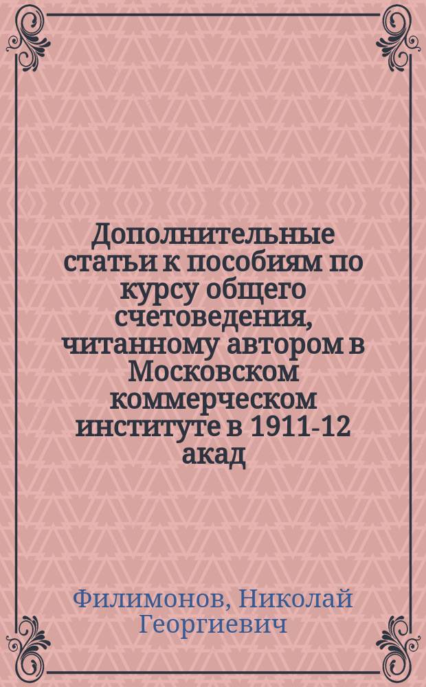 Дополнительные статьи к пособиям по курсу общего счетоведения, читанному автором в Московском коммерческом институте в 1911-12 акад. году