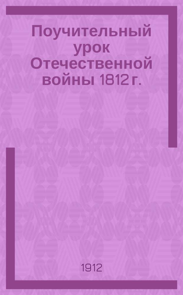 Поучительный урок Отечественной войны 1812 г. : К 100-лет. воспоминанию Отечеств. войны