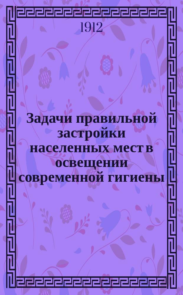 Задачи правильной застройки населенных мест в освещении современной гигиены : (По данным Отд. застройки городов на Междунар. Дрезден. выставке 1911 г.)