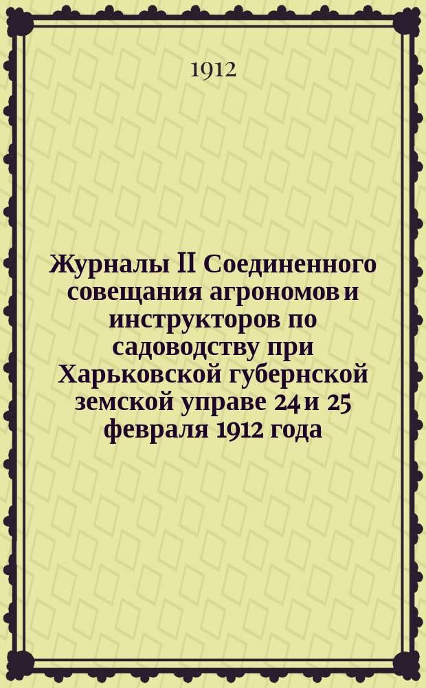 Журналы II Соединенного совещания агрономов и инструкторов по садоводству при Харьковской губернской земской управе 24 и 25 февраля 1912 года : С прил. свода постановлений Совещ