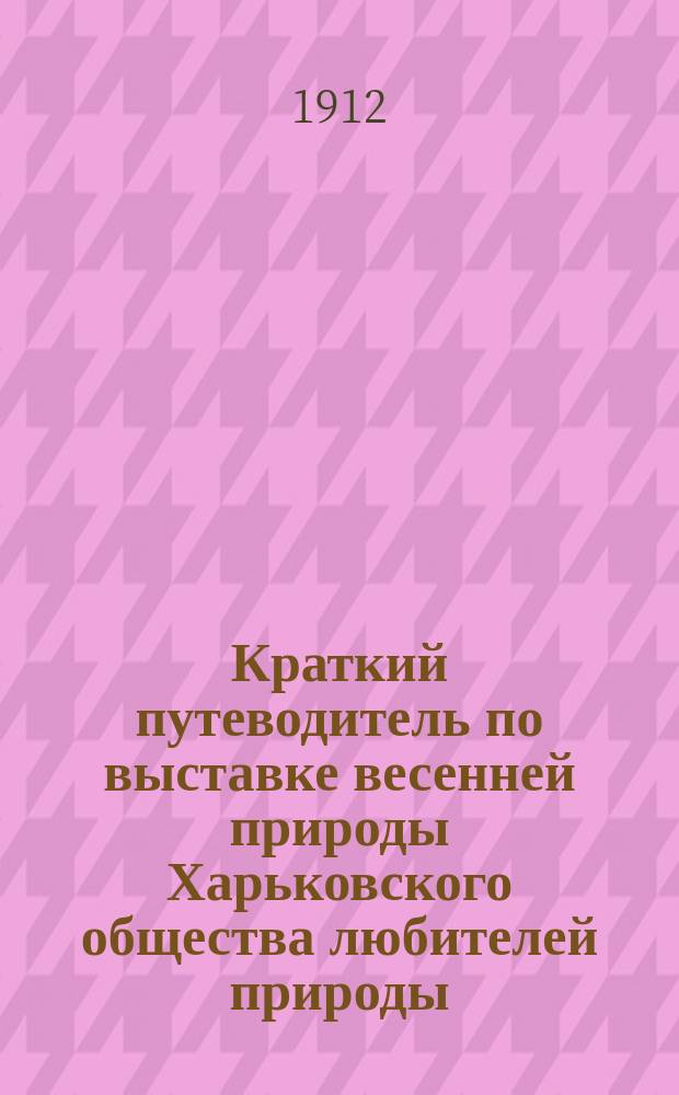 Краткий путеводитель по выставке весенней природы Харьковского общества любителей природы : 1912 г