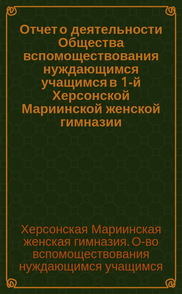 Отчет о деятельности Общества вспомоществования нуждающимся учащимся в 1-й Херсонской Мариинской женской гимназии...
