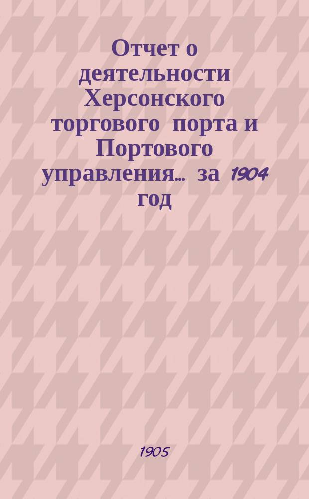 Отчет о деятельности Херсонского торгового порта и Портового управления... ... за 1904 год