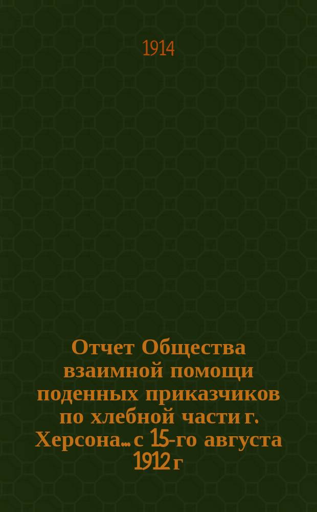 Отчет Общества взаимной помощи поденных приказчиков по хлебной части г. Херсона... с 15-го августа 1912 г. по 1-е января 1914 года