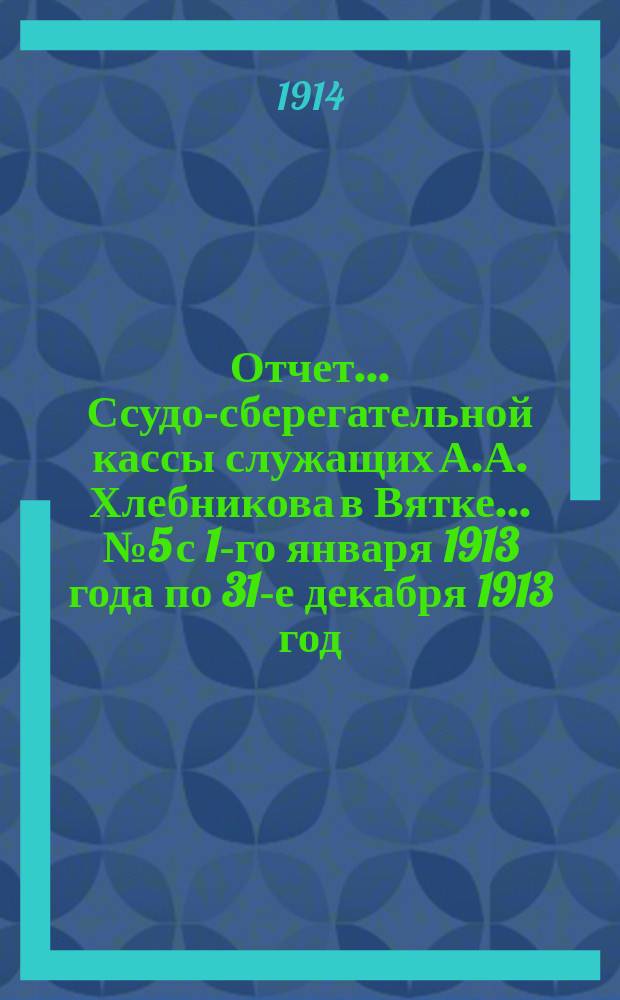 Отчет... Ссудо-сберегательной кассы служащих А.А. Хлебникова в Вятке... ... № 5 с 1-го января 1913 года по 31-е декабря 1913 год