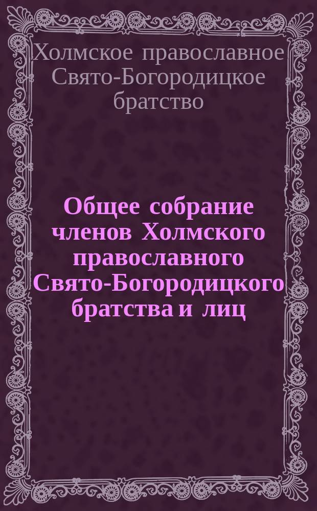 Общее собрание членов Холмского православного Свято-Богородицкого братства и лиц, сочувствующих целям и задачам Братства в Холме... : Материалы