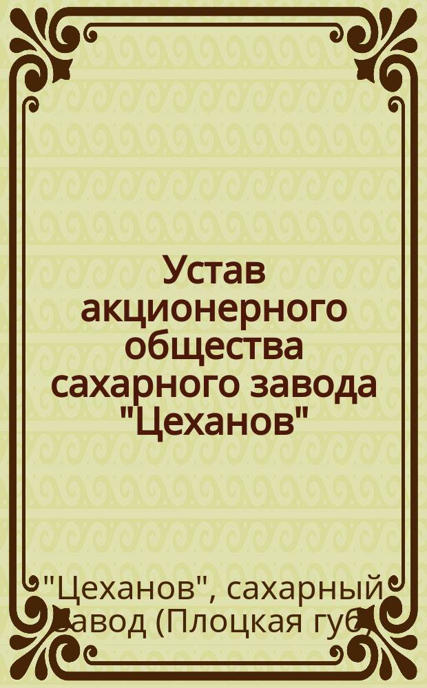 Устав акционерного общества сахарного завода "Цеханов" : Утв. 27 июля 1911 г.
