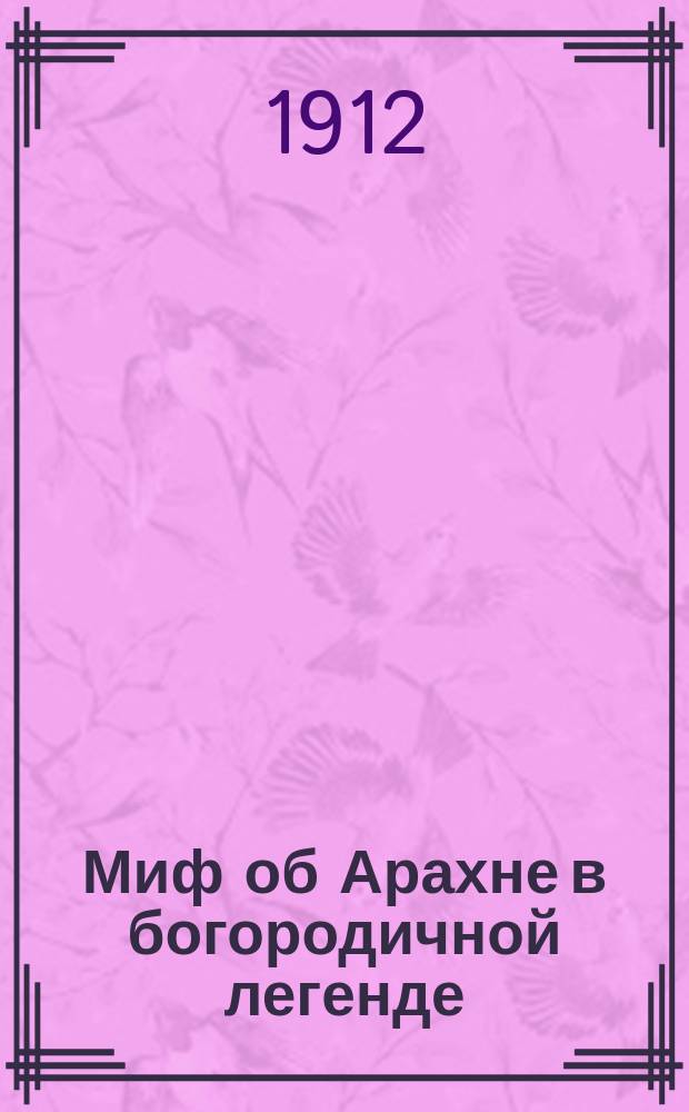 Миф об Арахне в богородичной легенде : Из филол. семинария проф. В.Н. Перетца : Докл., чит. в заседании Неофилол. о-ва 21 февр. 1911 г. в Петербурге