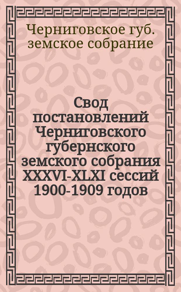 Свод постановлений Черниговского губернского земского собрания XXXVI-XLXI сессий 1900-1909 годов