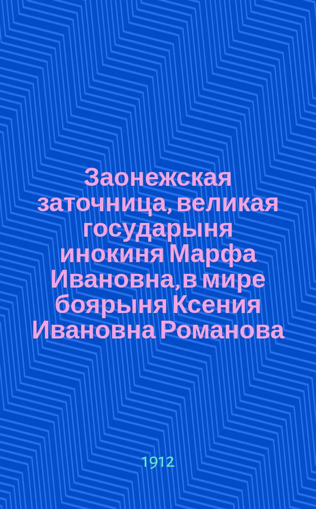 Заонежская заточница, великая государыня инокиня Марфа Ивановна, в мире боярыня Ксения Ивановна Романова, мать царя Михаила Феодоровича : К 300-лет. юбилею царствующего Дома Романовых