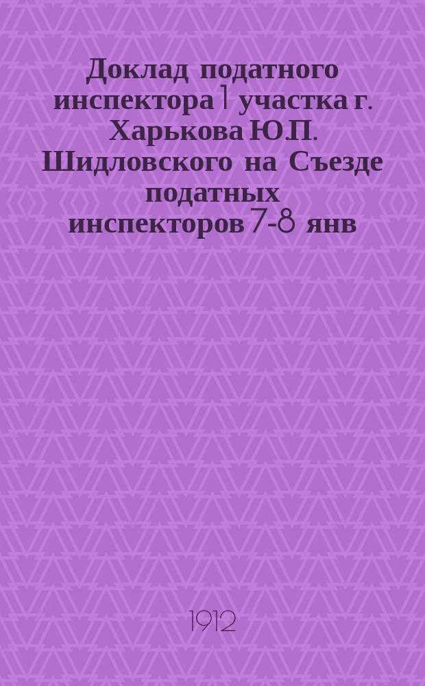 Доклад податного инспектора 1 участка г. Харькова Ю.П. Шидловского на Съезде податных инспекторов 7-8 янв. 1912 г.