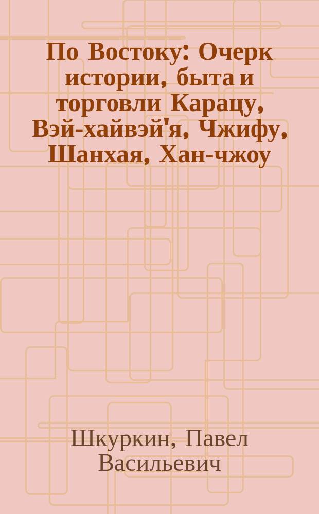 По Востоку : Очерк истории, быта и торговли Карацу, Вэй-хайвэй'я, Чжифу, Шанхая, Хан-чжоу, Сучжоу и Аньцинфу : Реорганизация войск в центр. Китае. Ч. 1-