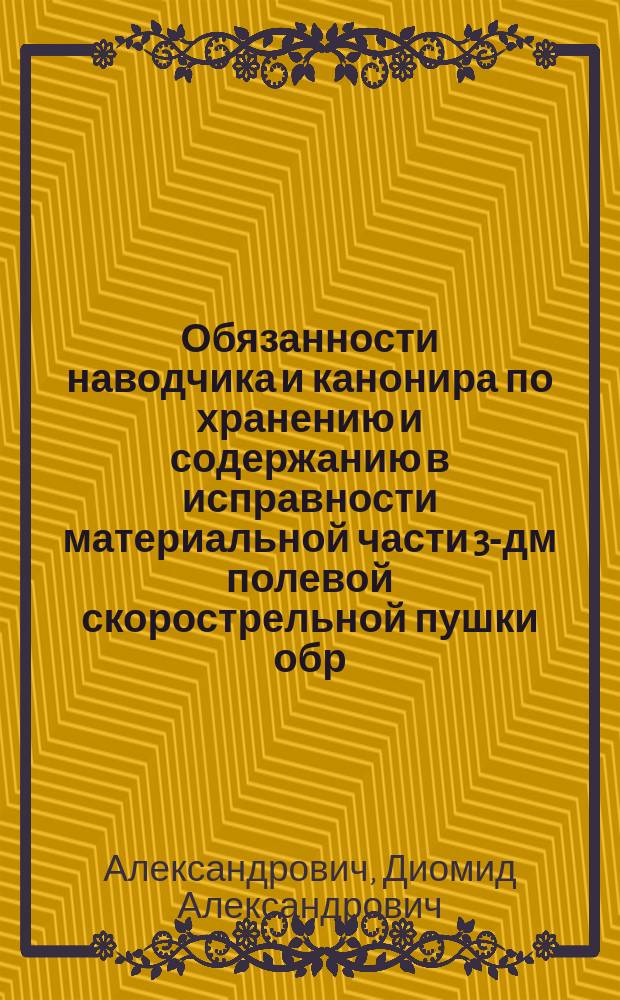 Обязанности наводчика и канонира по хранению и содержанию в исправности материальной части 3-дм полевой скорострельной пушки обр. 1902 г.; Правила ухода за 3-лин. револьвером обр. 1895 г. и за холодным оружием / Д. Александрович