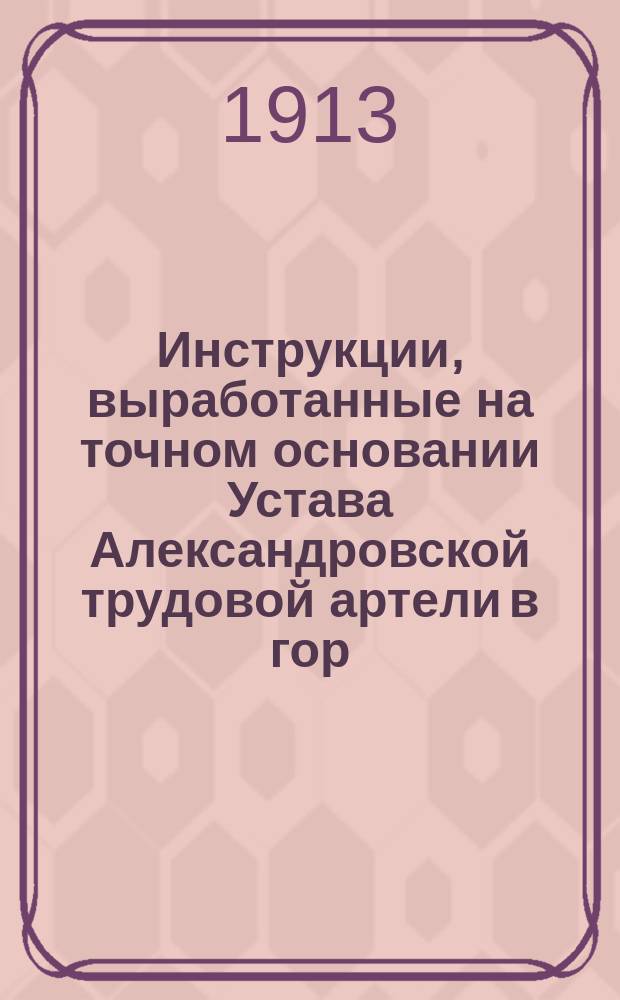 Инструкции, выработанные на точном основании Устава Александровской трудовой артели в гор. Москве, установленные для участников ее и утвержденные к исполнению общим собранием оной 16 июля 1913 г.