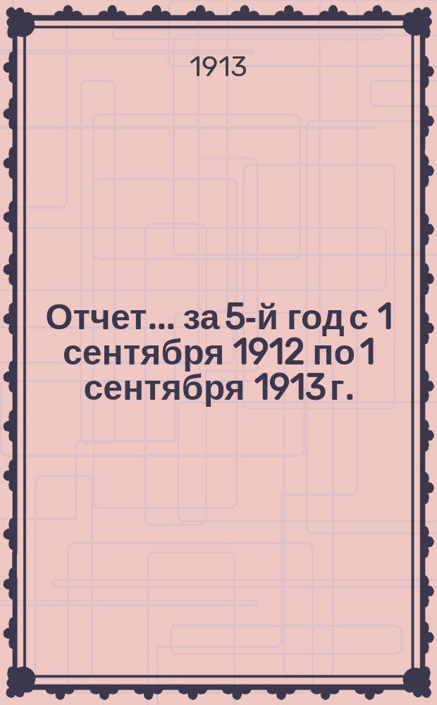 Отчет... ... за 5-й год с 1 сентября 1912 по 1 сентября 1913 г.