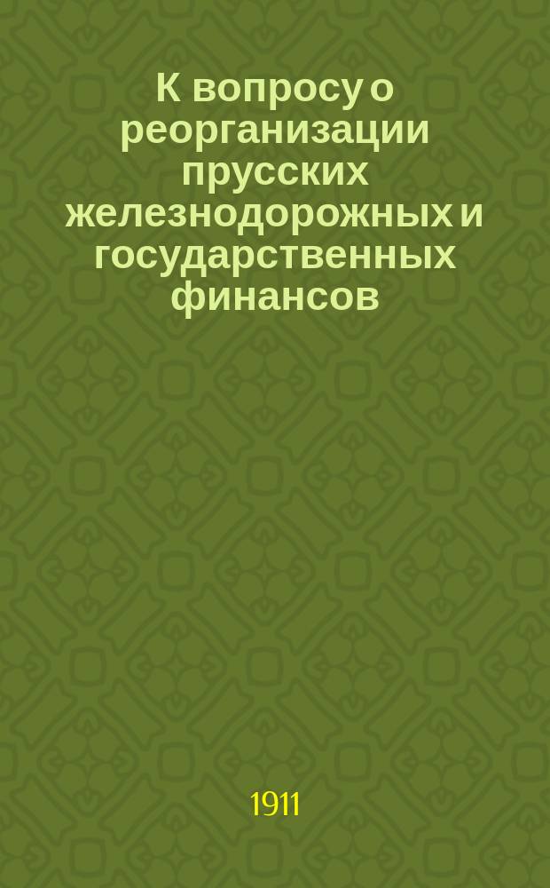 К вопросу о реорганизации прусских железнодорожных и государственных финансов : С прил. законов, постановлений ландтага и стат. данных, относящихся к фин. положению прус. ж. д