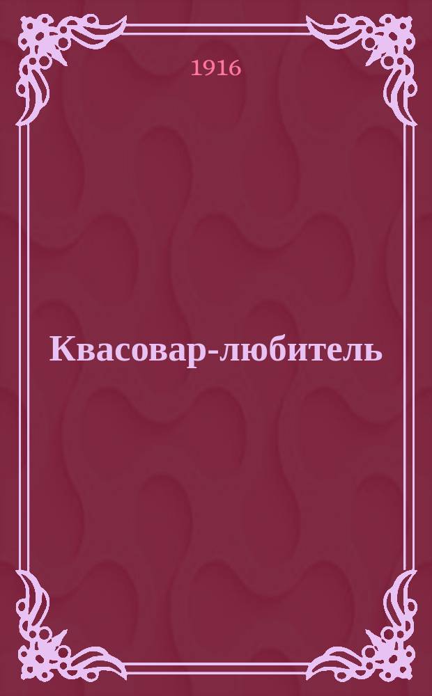 Квасовар-любитель : Домашнее квасоварение : Практ. руководство к домаш. приготовлению всевозмож. хлеб., солодовых, ягод., фруктовых и т. п. квасов