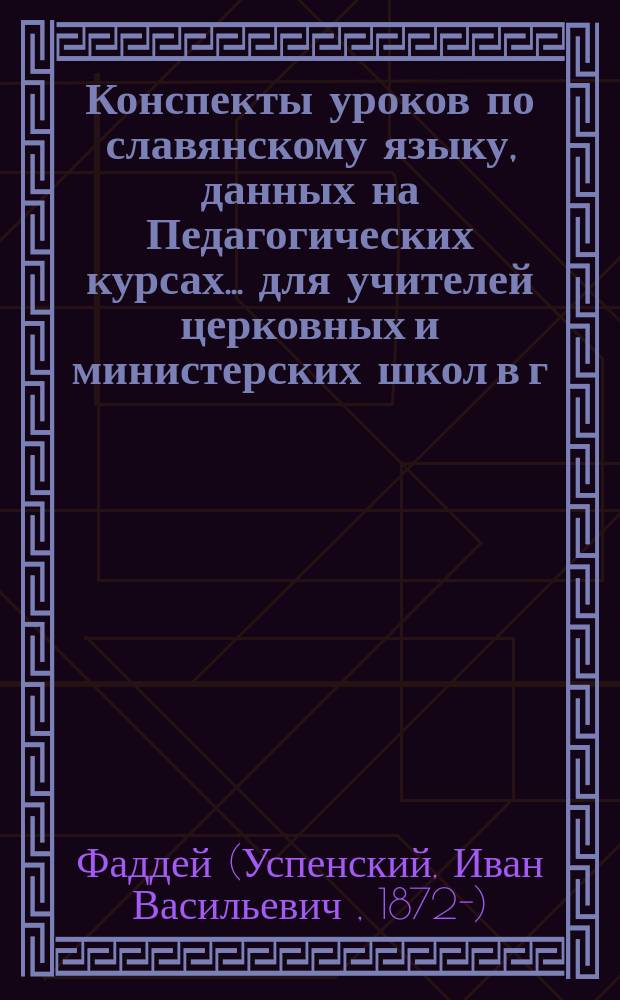 Конспекты уроков по славянскому языку, данных на Педагогических курсах... для учителей церковных и министерских школ в г. Житомире преосвященнейшим епископом Фаддеем