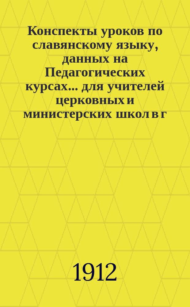 Конспекты уроков по славянскому языку, данных на Педагогических курсах... для учителей церковных и министерских школ в г. Житомире преосвященнейшим епископом Фаддеем. ... 10 июня - 12 июля 1912 года...