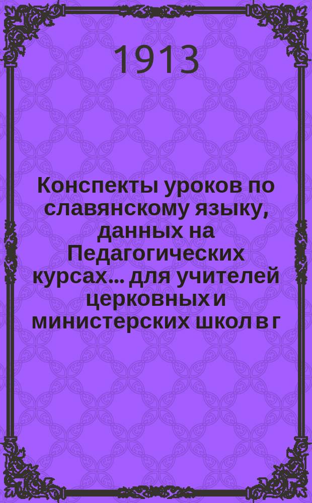 Конспекты уроков по славянскому языку, данных на Педагогических курсах... для учителей церковных и министерских школ в г. Житомире преосвященнейшим епископом Фаддеем. ... 27, 29 и 31-го июля 1913 года...