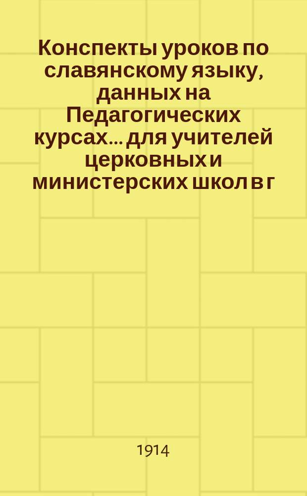 Конспекты уроков по славянскому языку, данных на Педагогических курсах... для учителей церковных и министерских школ в г. Житомире преосвященнейшим епископом Фаддеем. ... 19-24 июля 1914 года...