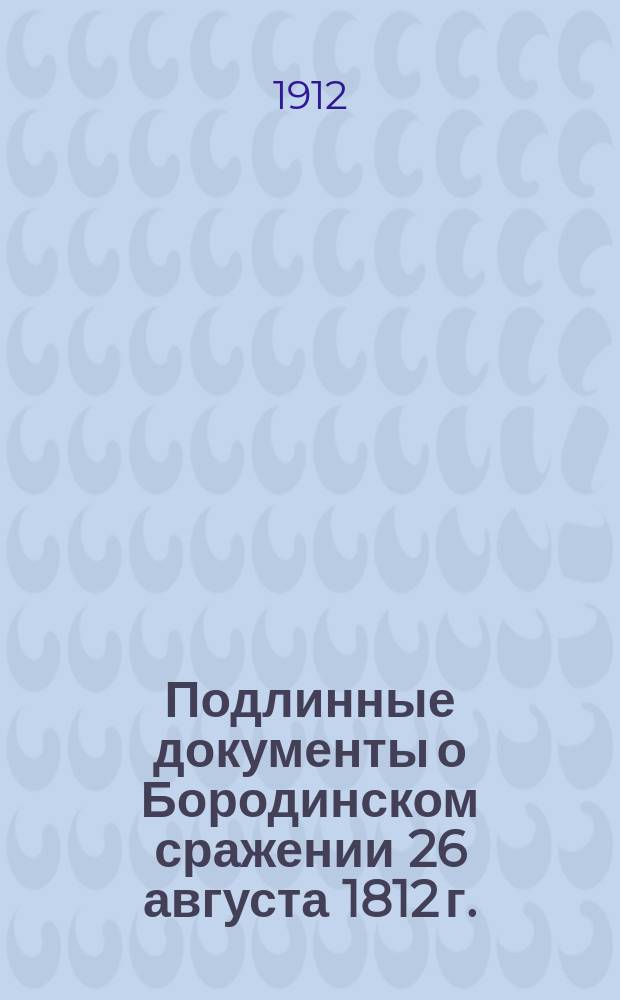 Подлинные документы о Бородинском сражении 26 августа 1812 г. : Диспозиция, подл. донесения кн. Кутузова, Барклая-де-Толли, Ермолова, Коновницына, Раевского, Дохтурова и др. ст. нач., с прил. боевого расписания рус. армии и пл. сражения