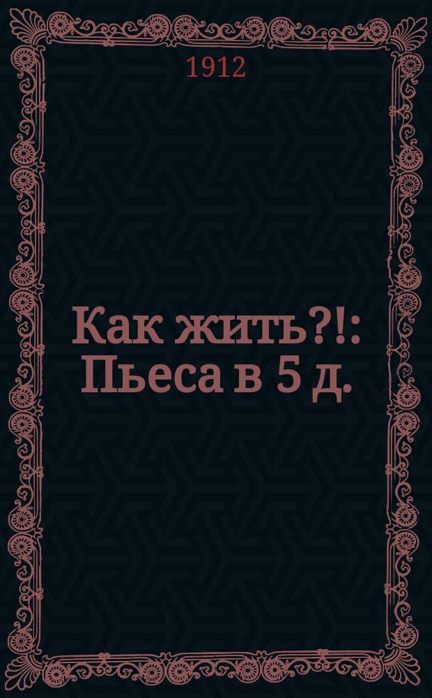Как жить?! : Пьеса в 5 д. : Сюжет заимствован..