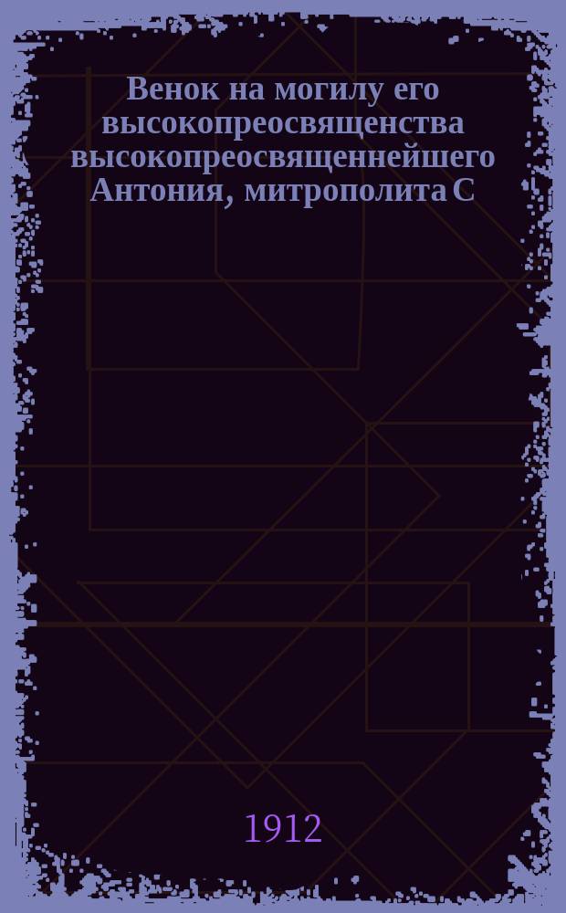 Венок на могилу его высокопреосвященства высокопреосвященнейшего Антония, митрополита С.-Петербургского и Ладожского, первенствующего члена Святейшего синода в бозе почившего 2 ноября 1912 года : Сб.