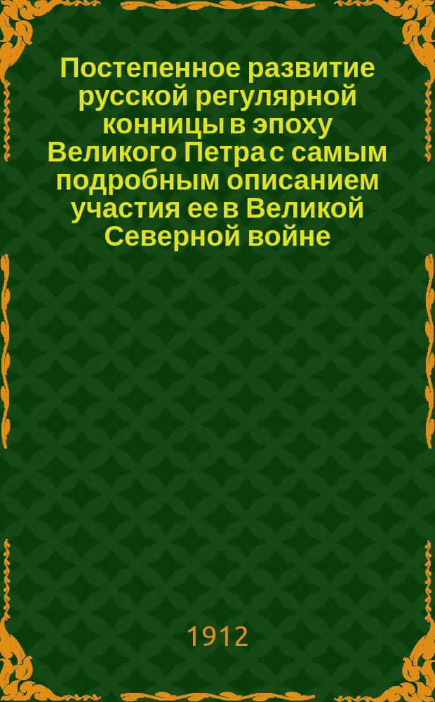 Постепенное развитие русской регулярной конницы в эпоху Великого Петра с самым подробным описанием участия ее в Великой Северной войне : Ист. исслед. по первоисточникам
