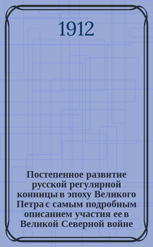 Постепенное развитие русской регулярной конницы в эпоху Великого Петра с самым подробным описанием участия ее в Великой Северной войне : Ист. исслед. по первоисточникам. Вып. 1. 1698-1706 гг. Кн. 2 : Операции: Литовско-Курляндская (1704-1705 гг.) ; Гродненская (1705-1706 гг.) ; Калишская (1706 г.) ; Война между С.-Петербургом и Выборгом (1705-1706 гг.)